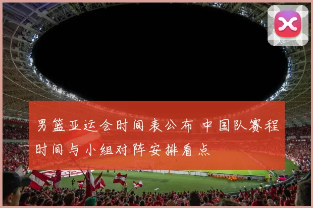 男篮亚运会时间表公布 中国队赛程时间与小组对阵安排看点