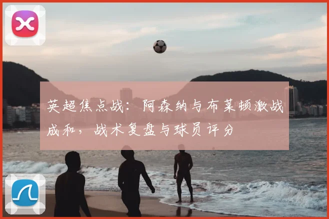 英超焦点战：阿森纳与布莱顿激战成和，战术复盘与球员评分