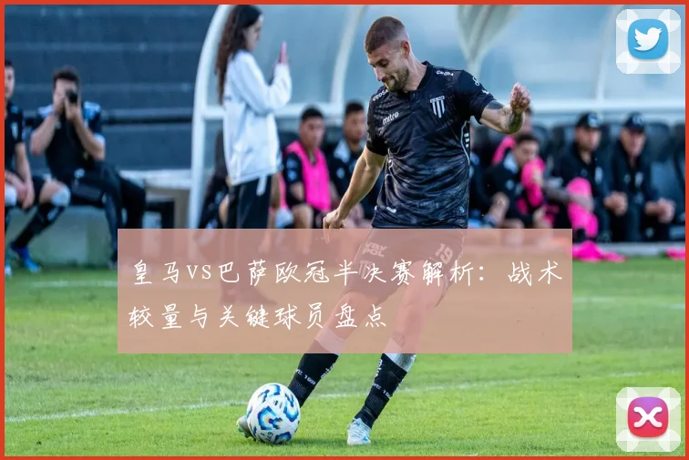 皇马vs巴萨欧冠半决赛解析：战术较量与关键球员盘点