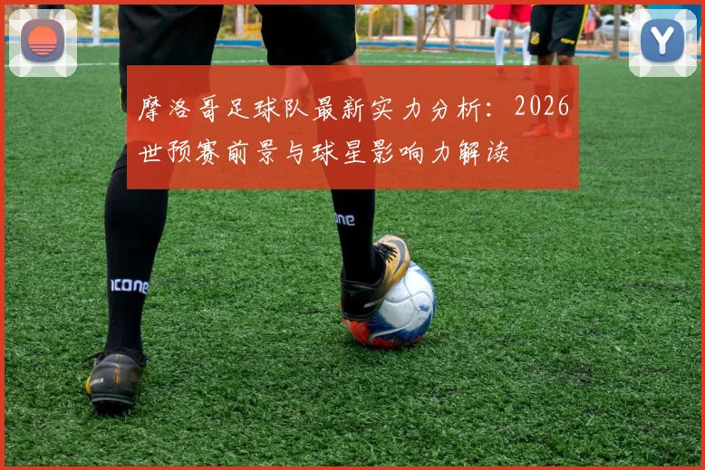 摩洛哥足球队最新实力分析：2026世预赛前景与球星影响力解读