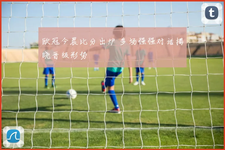 欧冠今晨比分出炉 多场强强对话揭晓晋级形势