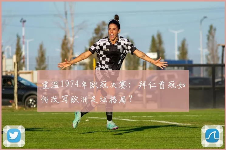 重温1974年欧冠决赛：拜仁首冠如何改写欧洲足坛格局？