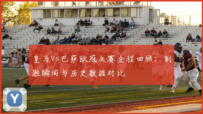 皇马vs巴萨欧冠决赛全程回顾：制胜瞬间与历史数据对比