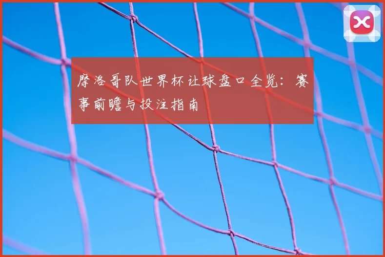 摩洛哥队世界杯让球盘口全览：赛事前瞻与投注指南
