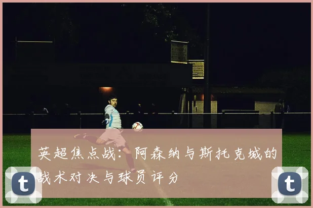 英超焦点战：阿森纳与斯托克城的战术对决与球员评分