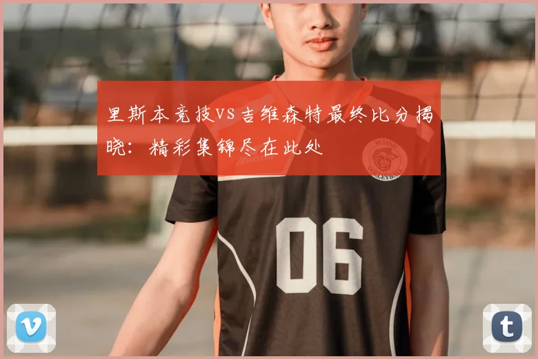 里斯本竞技vs吉维森特最终比分揭晓：精彩集锦尽在此处