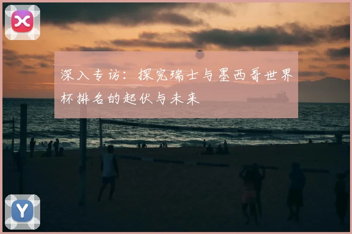 深入专访：探究瑞士与墨西哥世界杯排名的起伏与未来