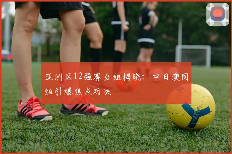 亚洲区12强赛分组揭晓：中日澳同组引爆焦点对决