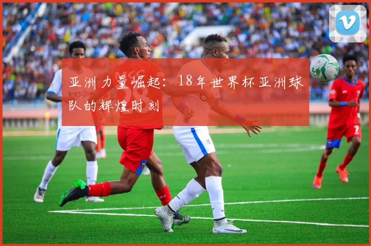 亚洲力量崛起：18年世界杯亚洲球队的辉煌时刻