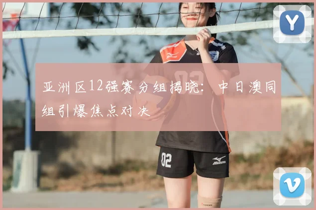 亚洲区12强赛分组揭晓：中日澳同组引爆焦点对决