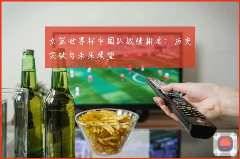 女篮世界杯中国队战绩排名：历史突破与未来展望