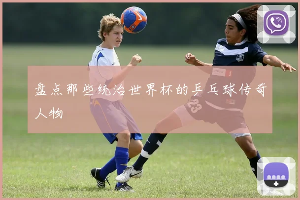盘点那些统治世界杯的乒乓球传奇人物